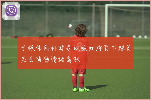 于根伟因补时争议被红牌罚下球员无奈愤懑情绪高涨