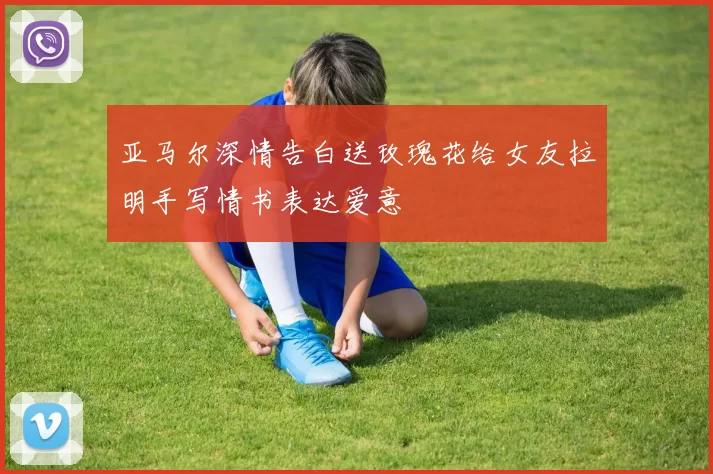 亚马尔深情告白送玫瑰花给女友拉明手写情书表达爱意