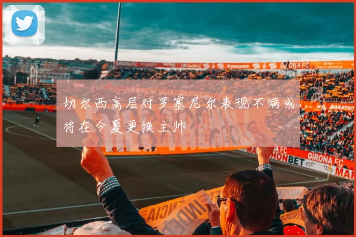 切尔西高层对罗塞尼尔表现不满或将在今夏更换主帅