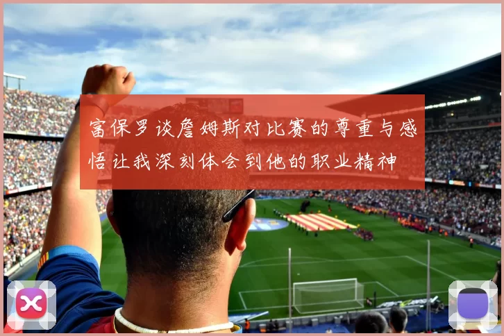 富保罗谈詹姆斯对比赛的尊重与感悟让我深刻体会到他的职业精神