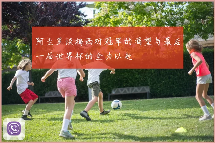 阿圭罗谈梅西对冠军的渴望与最后一届世界杯的全力以赴