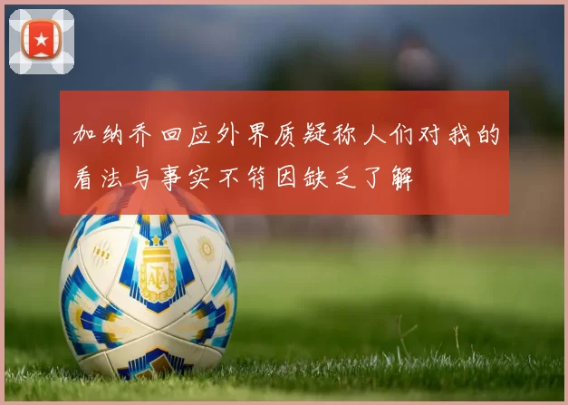 加纳乔回应外界质疑称人们对我的看法与事实不符因缺乏了解