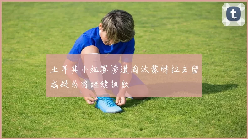 土耳其小组赛惨遭淘汰蒙特拉去留成疑或将继续执教