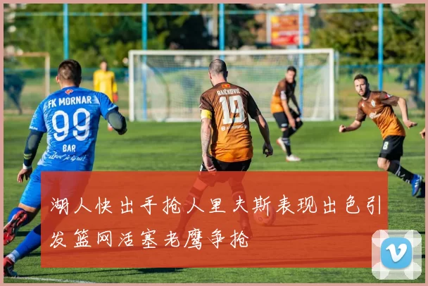 湖人快出手抢人里夫斯表现出色引发篮网活塞老鹰争抢