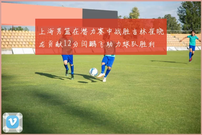 上海男篮在潜力赛中战胜吉林崔晓龙贡献12分闫鹏飞助力球队胜利