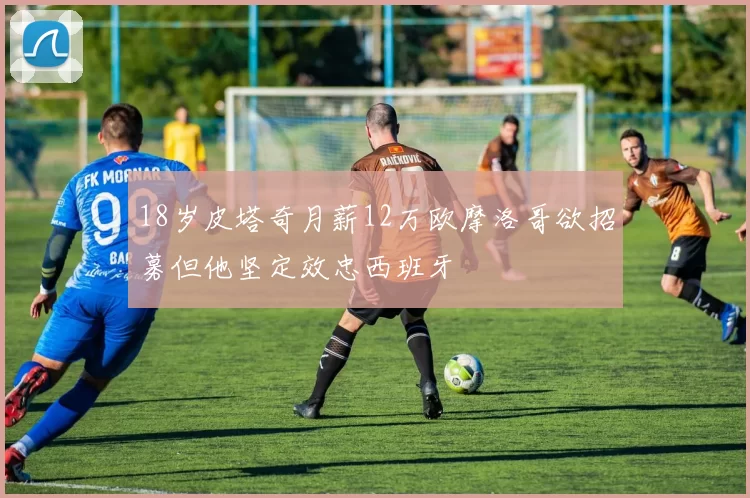 18岁皮塔奇月薪12万欧摩洛哥欲招募但他坚定效忠西班牙