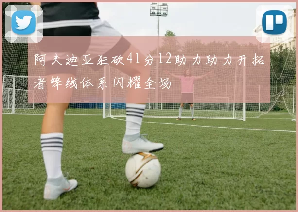 阿夫迪亚狂砍41分12助力助力开拓者锋线体系闪耀全场