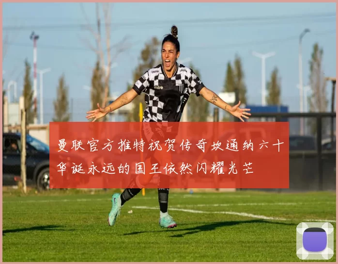 曼联官方推特祝贺传奇坎通纳六十华诞永远的国王依然闪耀光芒