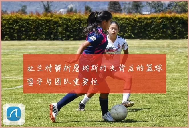 杜兰特解析詹姆斯对决背后的篮球哲学与团队重要性