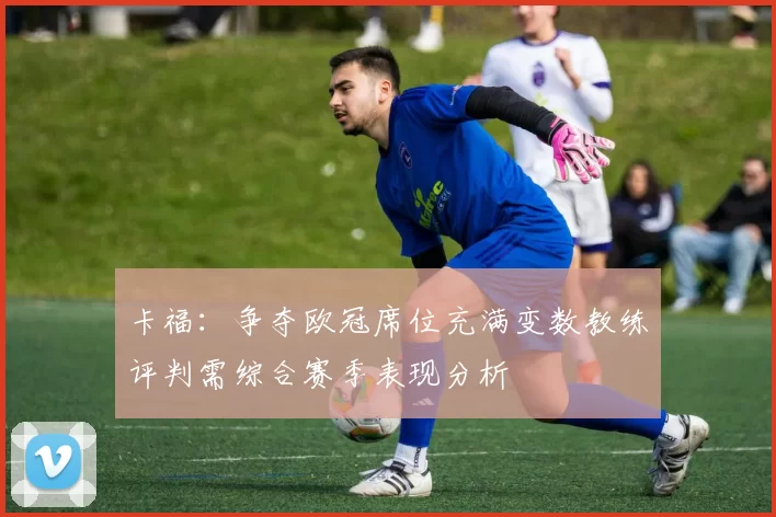 卡福：争夺欧冠席位充满变数教练评判需综合赛季表现分析
