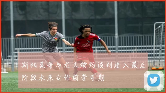 斯帕莱蒂与尤文续约谈判进入最后阶段未来合作前景可期