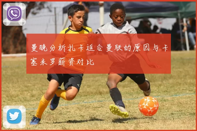 曼晚分析扎卡适合曼联的原因与卡塞米罗薪资对比
