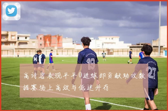 高诗岩表现平平0进球却贡献助攻数据赛场上高效与低迷并存