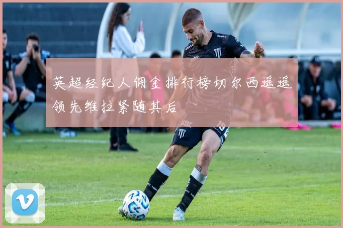 英超经纪人佣金排行榜切尔西遥遥领先维拉紧随其后