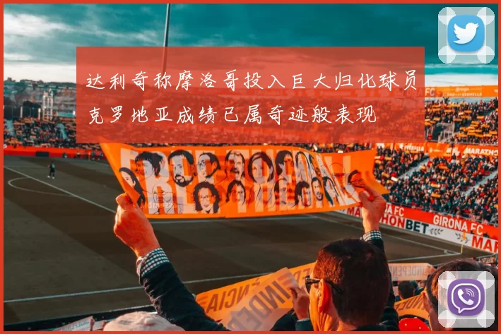 达利奇称摩洛哥投入巨大归化球员克罗地亚成绩已属奇迹般表现