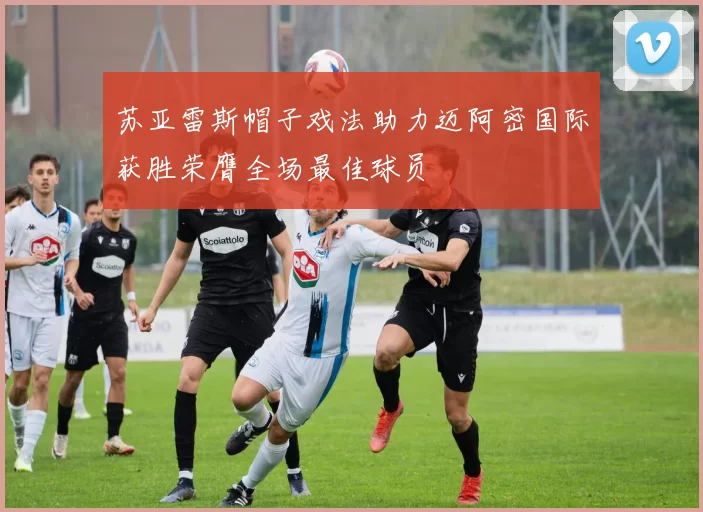 苏亚雷斯帽子戏法助力迈阿密国际获胜荣膺全场最佳球员