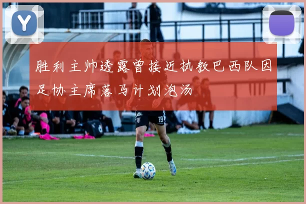 胜利主帅透露曾接近执教巴西队因足协主席落马计划泡汤