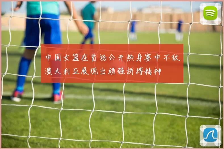 中国女篮在首场公开热身赛中不敌澳大利亚展现出顽强拼搏精神