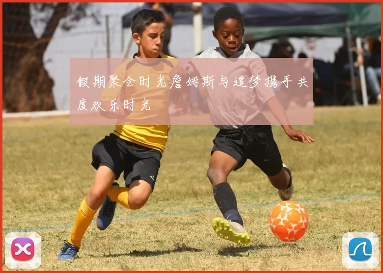 假期聚会时光詹姆斯与追梦携手共度欢乐时光