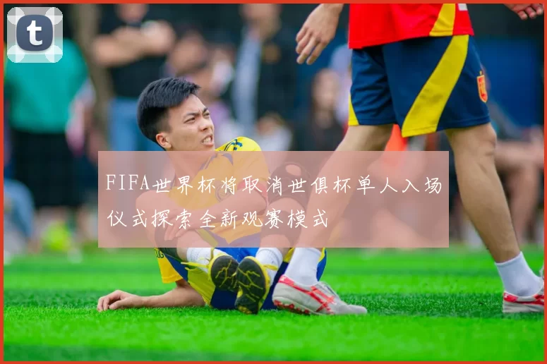 FIFA世界杯将取消世俱杯单人入场仪式探索全新观赛模式