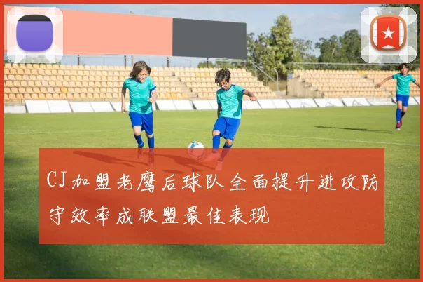 CJ加盟老鹰后球队全面提升进攻防守效率成联盟最佳表现