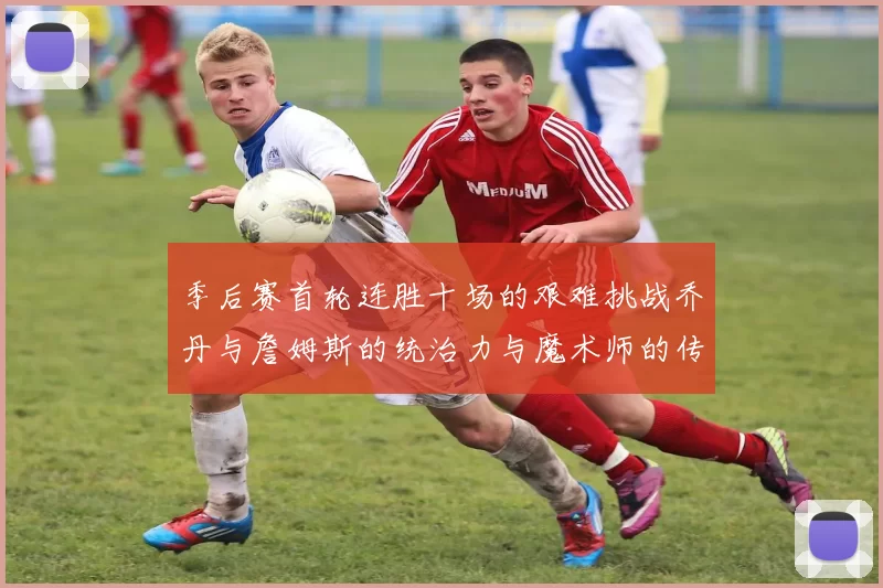 季后赛首轮连胜十场的艰难挑战乔丹与詹姆斯的统治力与魔术师的传奇之路