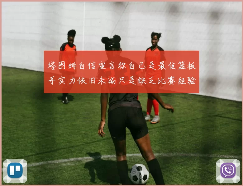 塔图姆自信宣言称自己是最佳篮板手实力依旧未减只是缺乏比赛经验