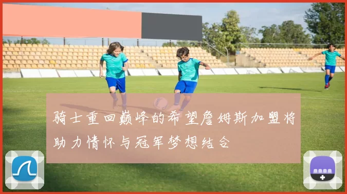 骑士重回巅峰的希望詹姆斯加盟将助力情怀与冠军梦想结合