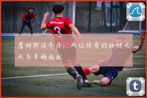 詹姆斯谈乔丹：两位传奇的独特之处与卓越成就