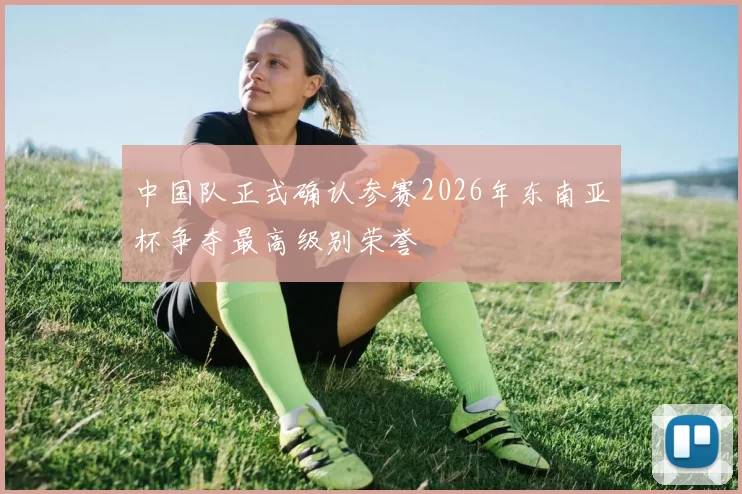 中国队正式确认参赛2026年东南亚杯争夺最高级别荣誉